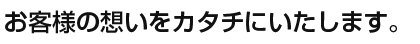 お客様の想いをカタチにいたします。